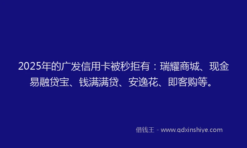 2025年的广发信用卡被秒拒有：瑞耀商城、现金易融贷宝、钱满满贷、安逸花、即客购等。