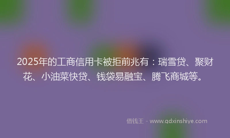 2025年的工商信用卡被拒前兆有：瑞雪贷、聚财花、小油菜快贷、钱袋易融宝、腾飞商城等。
