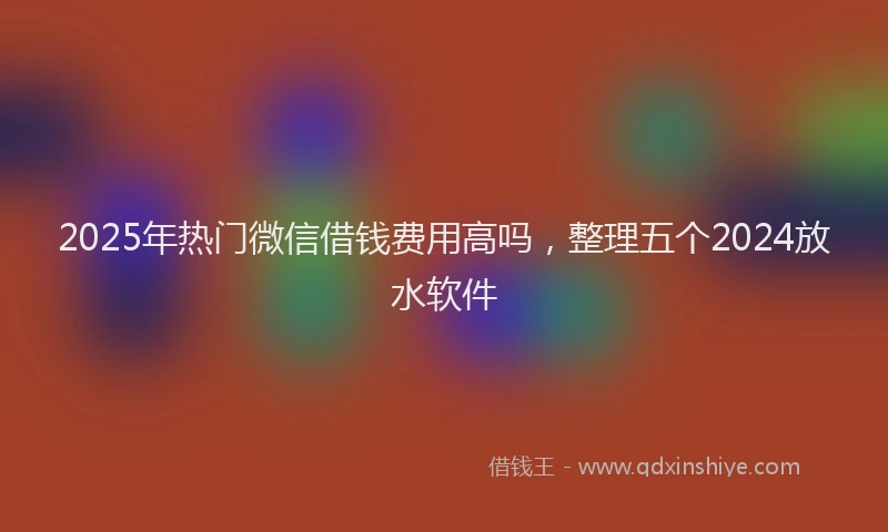 2025年热门微信借钱费用高吗，整理五个2024放水软件