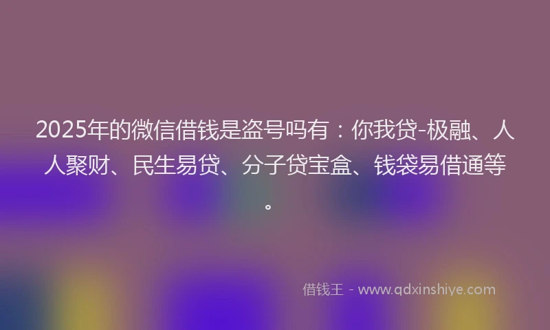 2025年的微信借钱是盗号吗有：你我贷-极融、人人聚财、民生易贷、分子贷宝盒、钱袋易借通等。