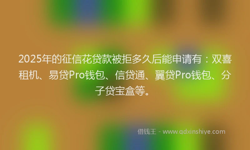 2025年的征信花贷款被拒多久后能申请有：双喜租机、易贷Pro钱包、信贷通、翼贷Pro钱包、分子贷宝盒等。