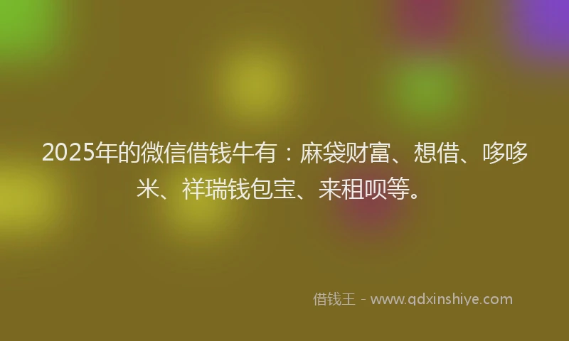2025年的微信借钱牛有：麻袋财富、想借、哆哆米、祥瑞钱包宝、来租呗等。