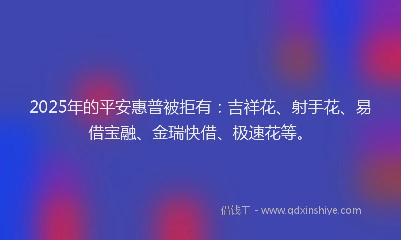 2025年的平安惠普被拒有：吉祥花、射手花、易借宝融、金瑞快借、极速花等。