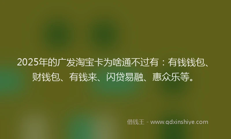 2025年的广发淘宝卡为啥通不过有：有钱钱包、财钱包、有钱来、闪贷易融、惠众乐等。