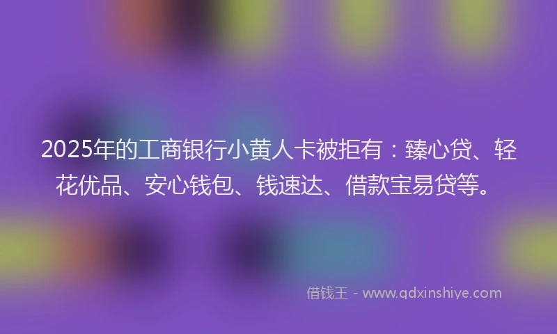 2025年的工商银行小黄人卡被拒有：臻心贷、轻花优品、安心钱包、钱速达、借款宝易贷等。