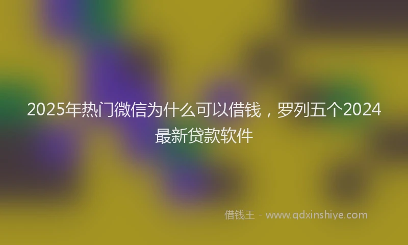 2025年热门微信为什么可以借钱，罗列五个2024最新贷款软件