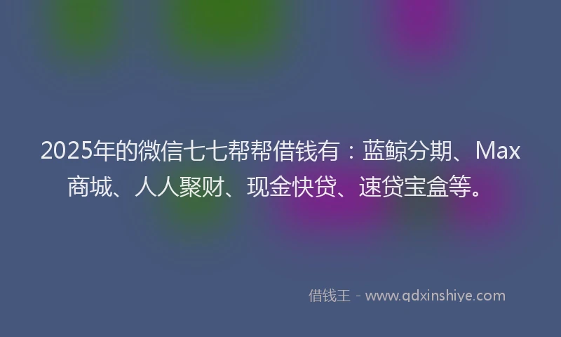 2025年的微信七七帮帮借钱有：蓝鲸分期、Max商城、人人聚财、现金快贷、速贷宝盒等。