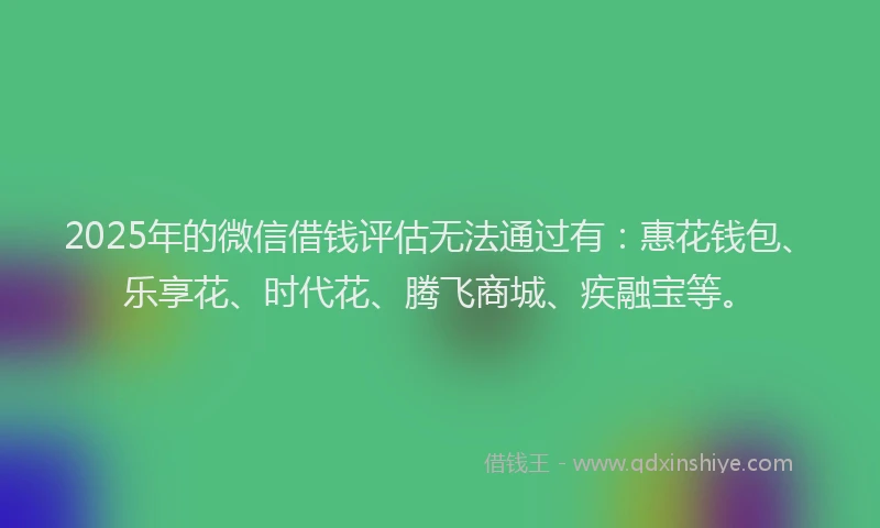 2025年的微信借钱评估无法通过有：惠花钱包、乐享花、时代花、腾飞商城、疾融宝等。