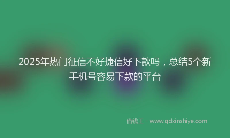 2025年热门征信不好捷信好下款吗，总结5个新手机号容易下款的平台
