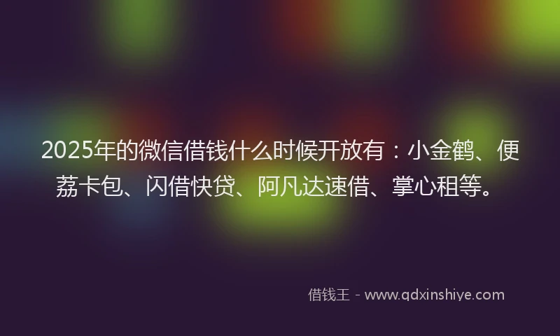 2025年的微信借钱什么时候开放有：小金鹤、便荔卡包、闪借快贷、阿凡达速借、掌心租等。