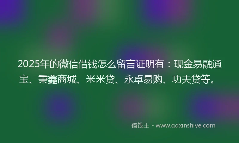 2025年的微信借钱怎么留言证明有：现金易融通宝、秉鑫商城、米米贷、永卓易购、功夫贷等。