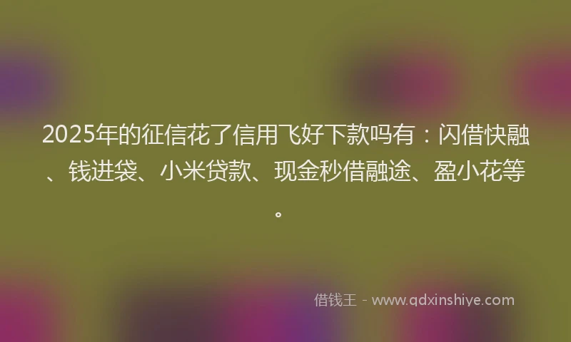 2025年的征信花了信用飞好下款吗有：闪借快融、钱进袋、小米贷款、现金秒借融途、盈小花等。