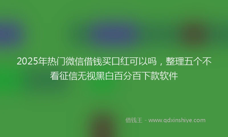 2025年热门微信借钱买口红可以吗，整理五个不看征信无视黑白百分百下款软件