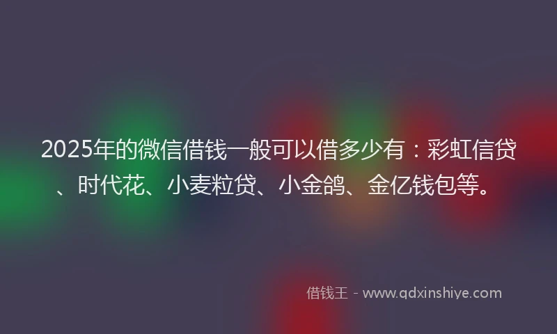 2025年的微信借钱一般可以借多少有：彩虹信贷、时代花、小麦粒贷、小金鸽、金亿钱包等。