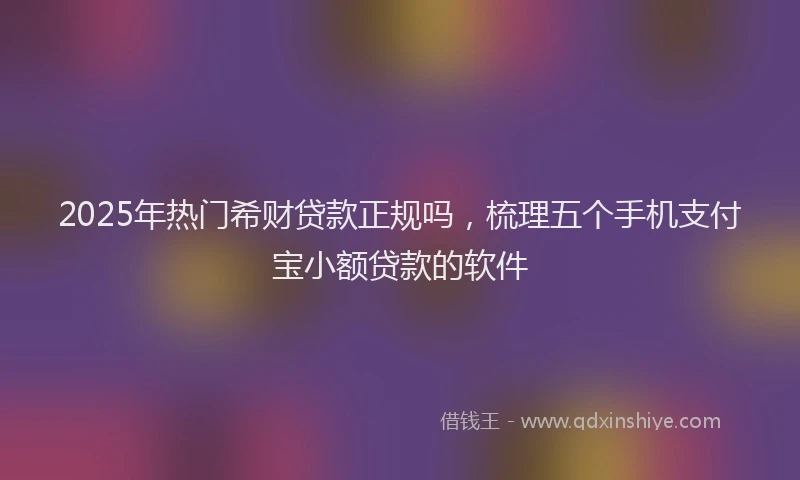 2025年热门希财贷款正规吗，梳理五个手机支付宝小额贷款的软件