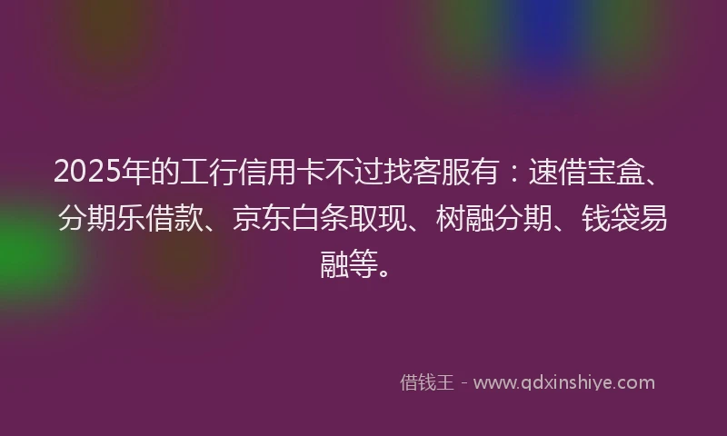 2025年的工行信用卡不过找客服有：速借宝盒、分期乐借款、京东白条取现、树融分期、钱袋易融等。