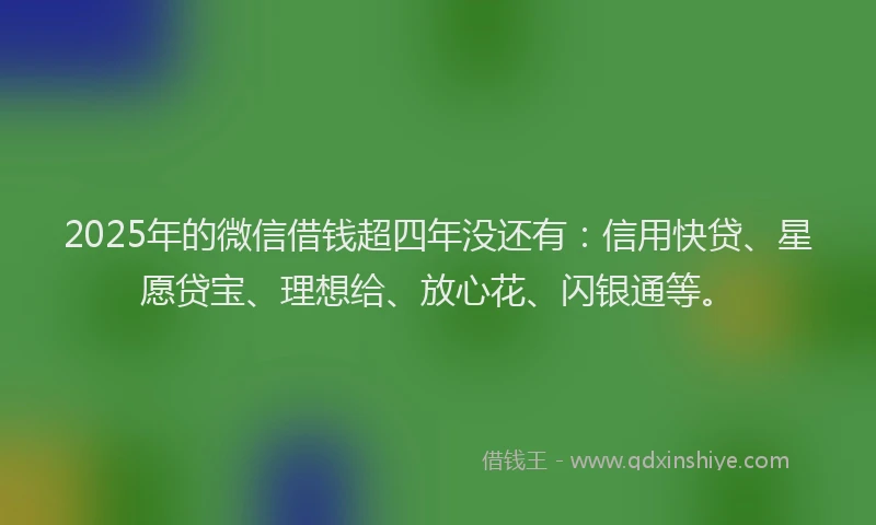 2025年的微信借钱超四年没还有：信用快贷、星愿贷宝、理想给、放心花、闪银通等。