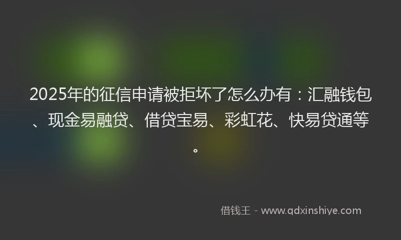 2025年的征信申请被拒坏了怎么办有：汇融钱包、现金易融贷、借贷宝易、彩虹花、快易贷通等。