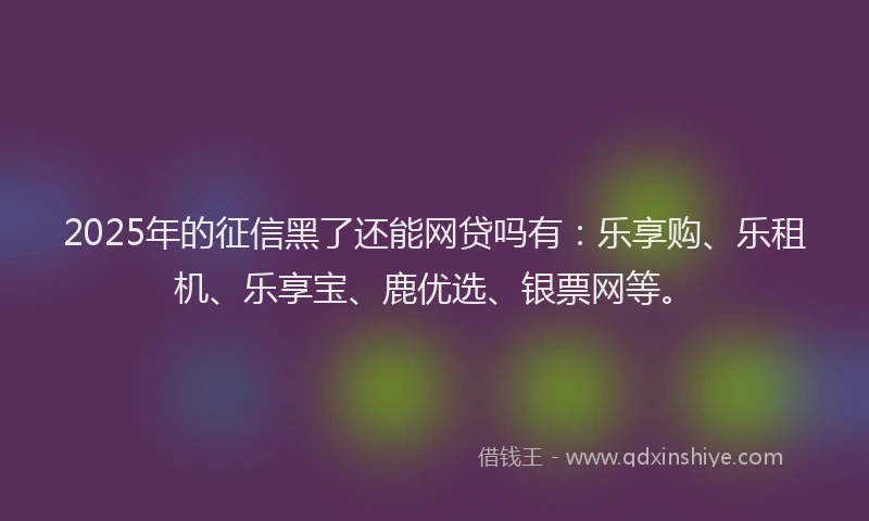 2025年的征信黑了还能网贷吗有：乐享购、乐租机、乐享宝、鹿优选、银票网等。