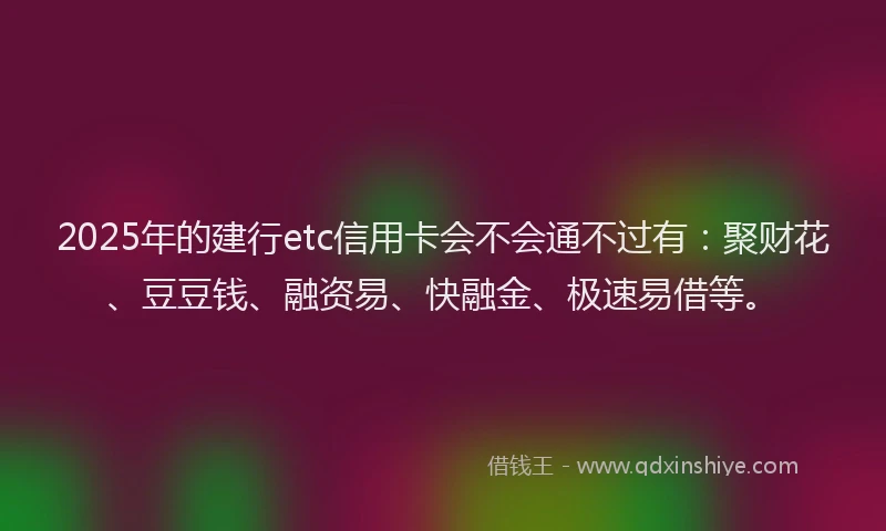 2025年的建行etc信用卡会不会通不过有：聚财花、豆豆钱、融资易、快融金、极速易借等。