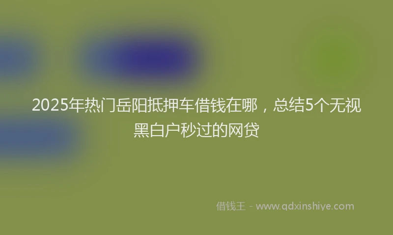2025年热门岳阳抵押车借钱在哪，总结5个无视黑白户秒过的网贷