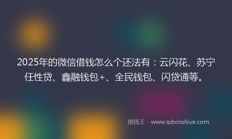 2025年的微信借钱怎么个还法有：云闪花、苏宁任性贷、鑫融钱包+、全民钱包、闪贷通等。