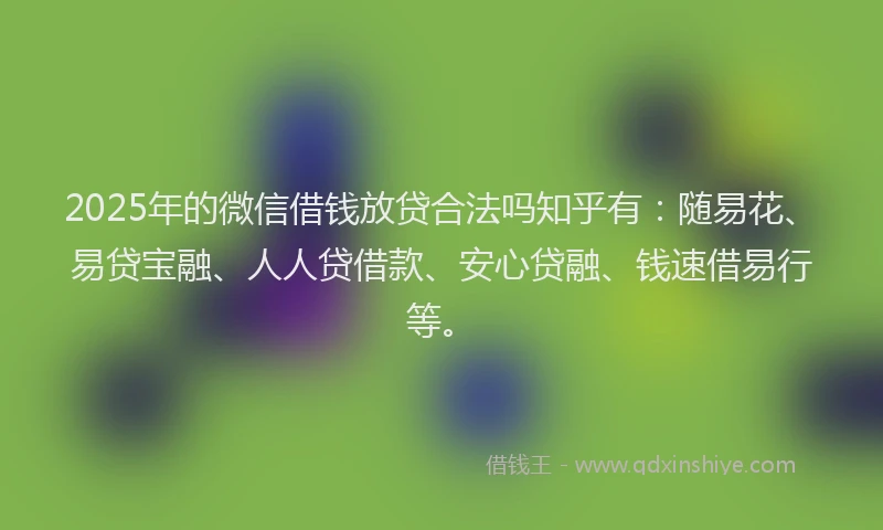 2025年的微信借钱放贷合法吗知乎有：随易花、易贷宝融、人人贷借款、安心贷融、钱速借易行等。