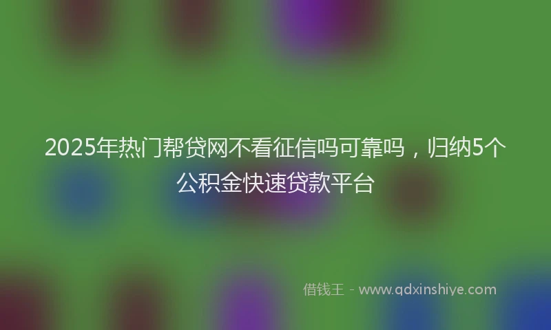 2025年热门帮贷网不看征信吗可靠吗，归纳5个公积金快速贷款平台