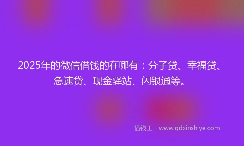 2025年的微信借钱的在哪有：分子贷、幸福贷、急速贷、现金驿站、闪银通等。