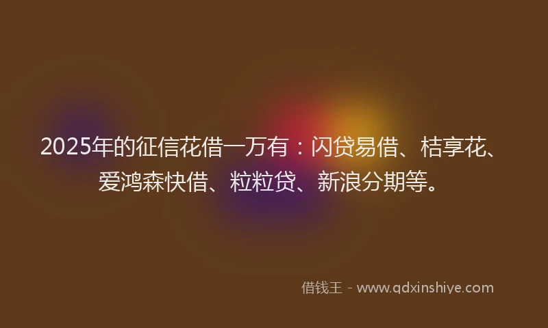 2025年的征信花借一万有：闪贷易借、桔享花、爱鸿森快借、粒粒贷、新浪分期等。