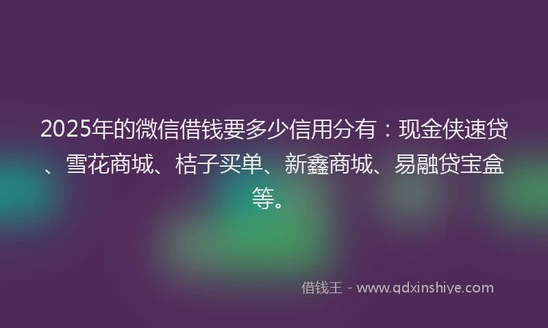 2025年的微信借钱要多少信用分有：现金侠速贷、雪花商城、桔子买单、新鑫商城、易融贷宝盒等。