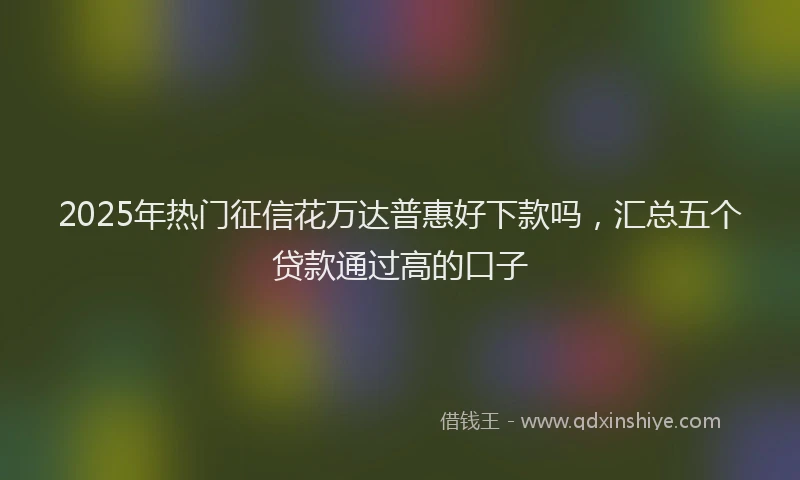 2025年热门征信花万达普惠好下款吗，汇总五个贷款通过高的口子