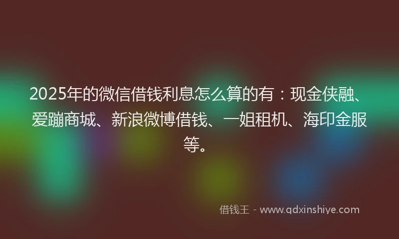 2025年的微信借钱利息怎么算的有：现金侠融、爱蹦商城、新浪微博借钱、一姐租机、海印金服等。