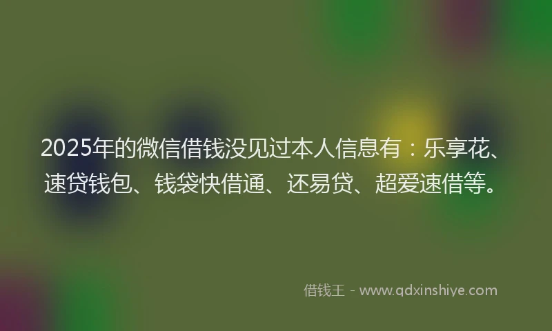 2025年的微信借钱没见过本人信息有：乐享花、速贷钱包、钱袋快借通、还易贷、超爱速借等。