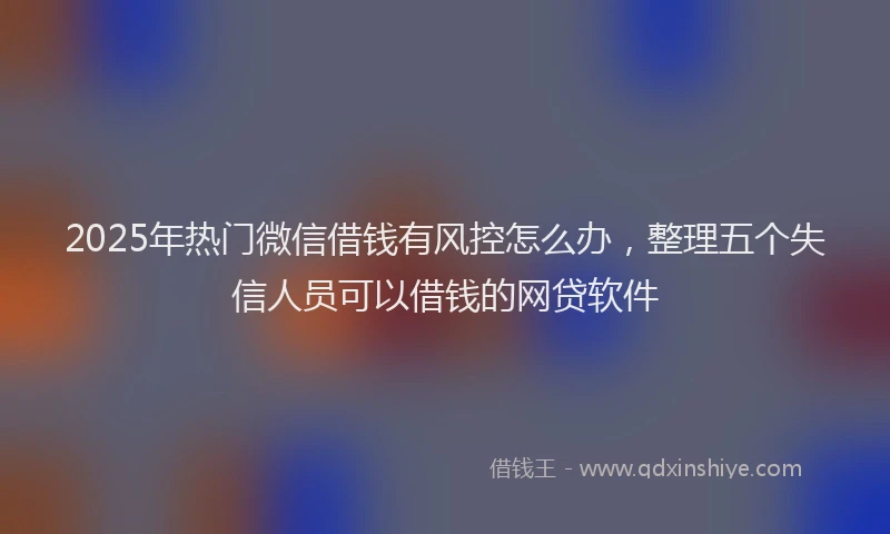 2025年热门微信借钱有风控怎么办，整理五个失信人员可以借钱的网贷软件