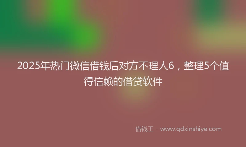 2025年热门微信借钱后对方不理人6，整理5个值得信赖的借贷软件