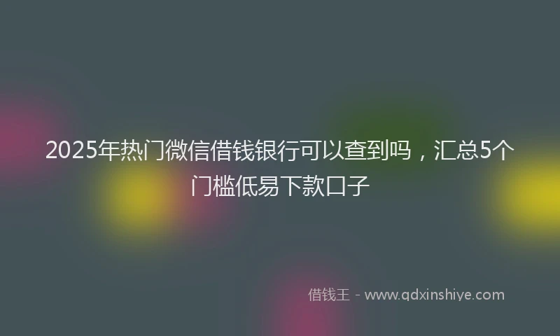 2025年热门微信借钱银行可以查到吗，汇总5个门槛低易下款口子
