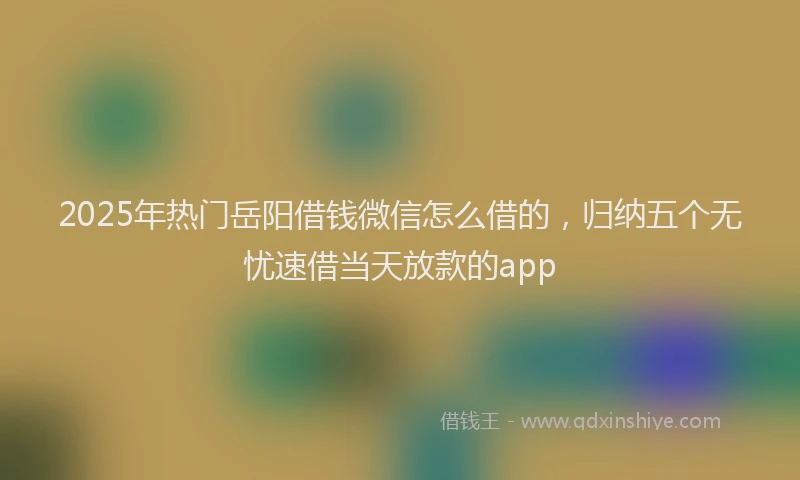 2025年热门岳阳借钱微信怎么借的，归纳五个无忧速借当天放款的app