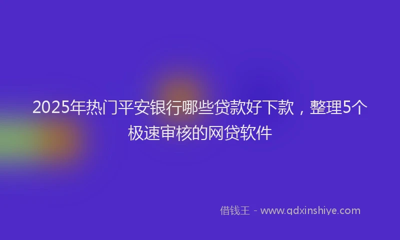2025年热门平安银行哪些贷款好下款，整理5个极速审核的网贷软件