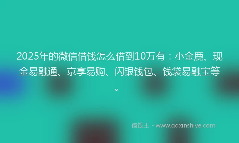 2025年的微信借钱怎么借到10万有：小金鹿、现金易融通、京享易购、闪银钱包、钱袋易融宝等。