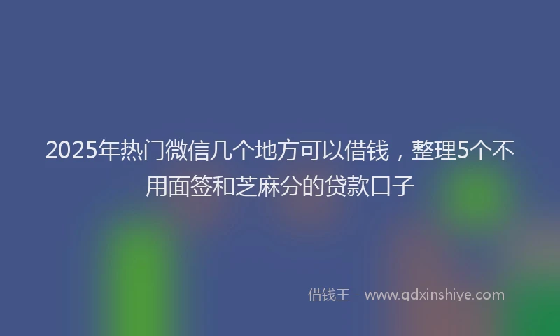 2025年热门微信几个地方可以借钱，整理5个不用面签和芝麻分的贷款口子