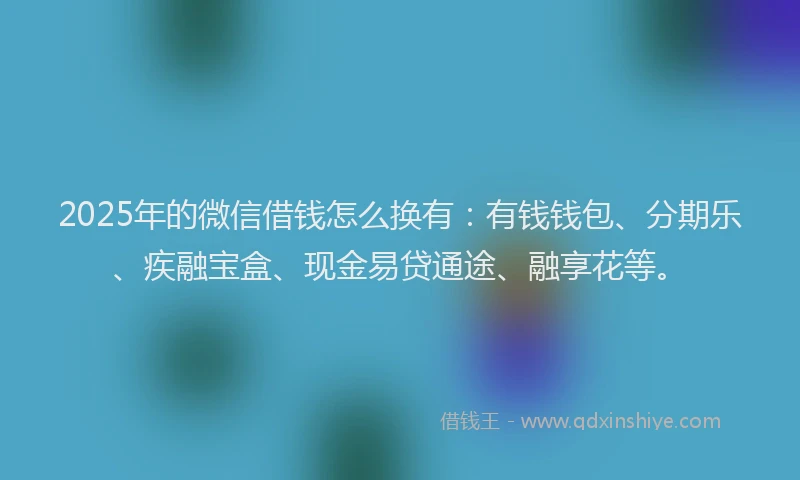 2025年的微信借钱怎么换有：有钱钱包、分期乐、疾融宝盒、现金易贷通途、融享花等。