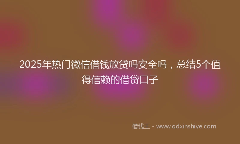 2025年热门微信借钱放贷吗安全吗，总结5个值得信赖的借贷口子