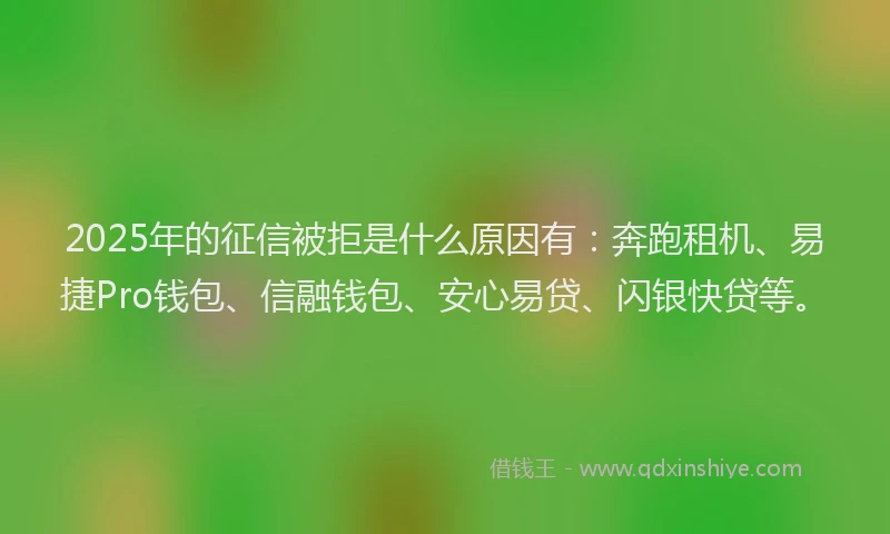 2025年的征信被拒是什么原因有：奔跑租机、易捷Pro钱包、信融钱包、安心易贷、闪银快贷等。
