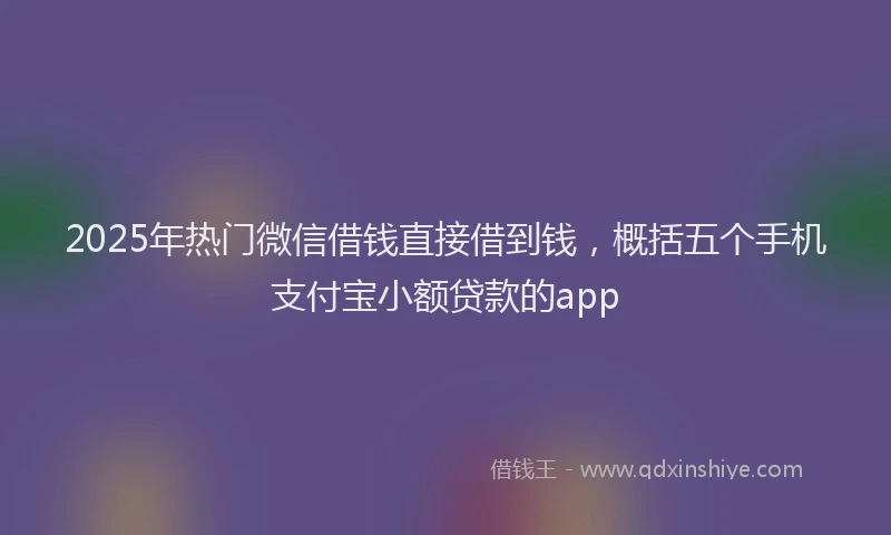 2025年热门微信借钱直接借到钱，概括五个手机支付宝小额贷款的app
