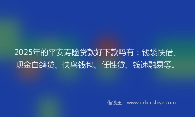 2025年的平安寿险贷款好下款吗有：钱袋快借、现金白鸽贷、快鸟钱包、任性贷、钱速融易等。