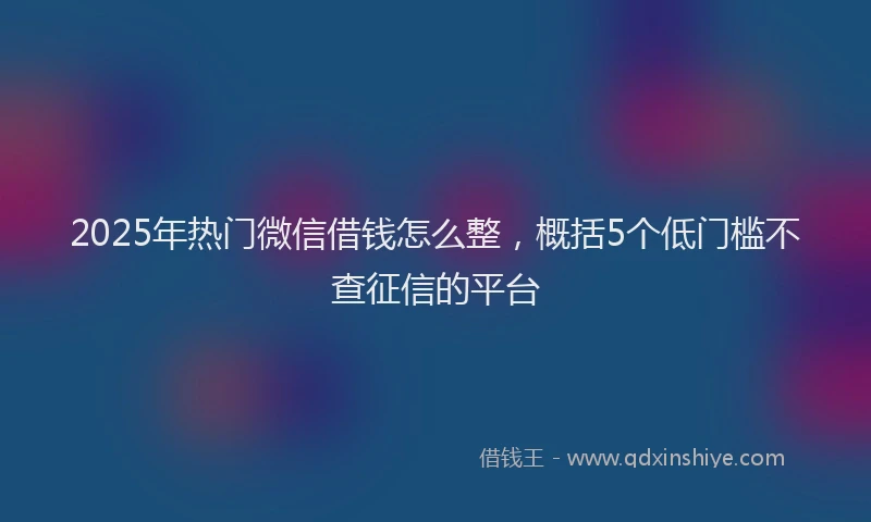 2025年热门微信借钱怎么整,概括5个低门槛不查征信的平台