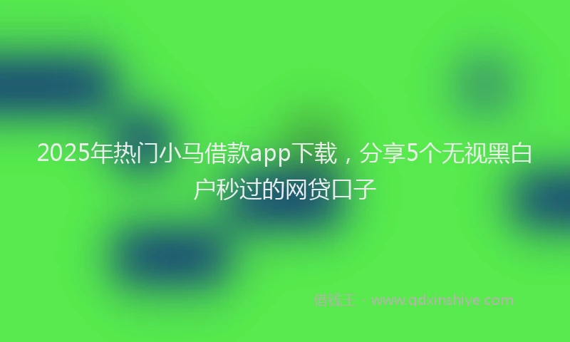2025年热门小马借款app下载，分享5个无视黑白户秒过的网贷口子