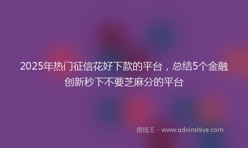 2025年热门征信花好下款的平台，总结5个金融创新秒下不要芝麻分的平台