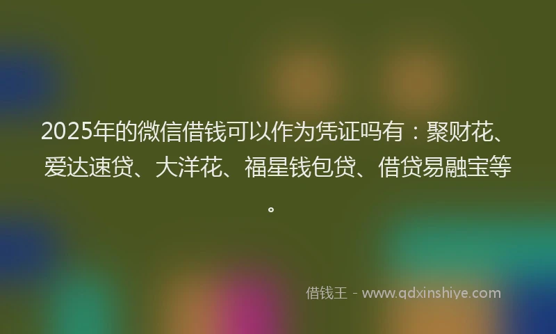 2025年的微信借钱可以作为凭证吗有：聚财花、爱达速贷、大洋花、福星钱包贷、借贷易融宝等。